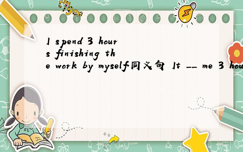 I spend 3 hours finishing the work by myself.同义句 It __ me 3 hours ___ ___ the work ____