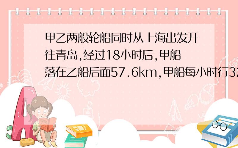 甲乙两般轮船同时从上海出发开往青岛,经过18小时后,甲船落在乙船后面57.6km,甲船每小时行32.5km,还有一点：乙船每小时行多少km?