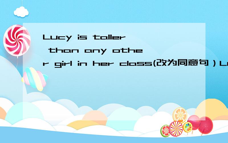 Lucy is taller than any other girl in her class(改为同意句）Lucy is girl in her class