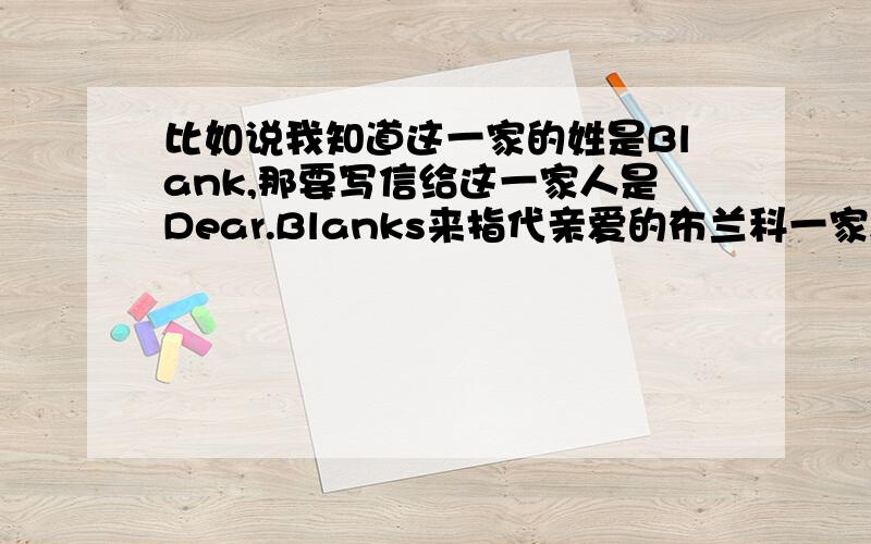 比如说我知道这一家的姓是Blank,那要写信给这一家人是Dear.Blanks来指代亲爱的布兰科一家人!