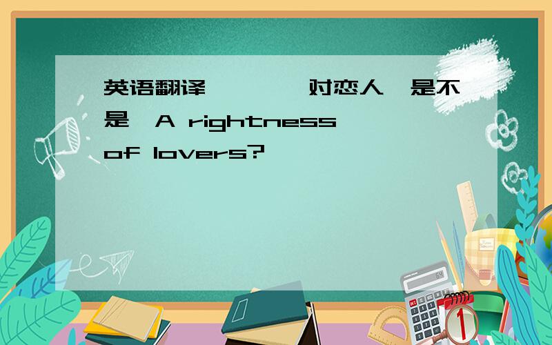 英语翻译```一对恋人`是不是`A rightness of lovers?