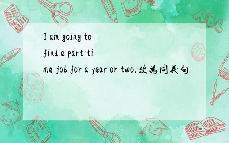 I am going to find a part-time job for a year or two.改为同义句