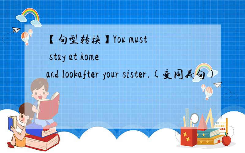 【句型转换】You must stay at home and lookafter your sister.(变同义句)