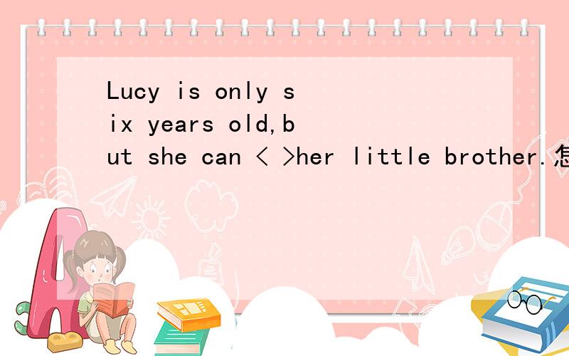 Lucy is only six years old,but she can < >her little brother.怎么填
