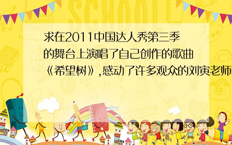 求在2011中国达人秀第三季的舞台上演唱了自己创作的歌曲《希望树》,感动了许多观众的刘寅老师的地址?