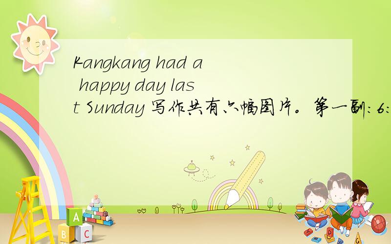 Kangkang had a happy day last Sunday 写作共有六幅图片。第一副：6：30kangkang在跑步。第二副：8：00kangkang在打扫。第三幅：9：50kangkang和他的朋友在听音乐会。第四副：11：30kangkang帮助妈妈煮饭。第