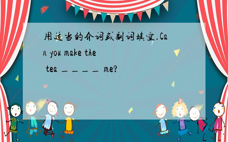 用适当的介词或副词填空.Can you make the tea ____ me?