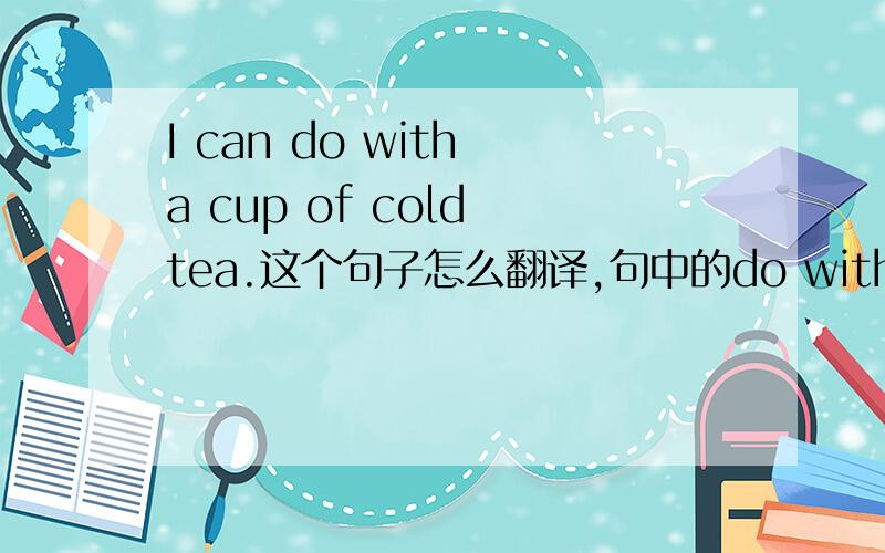 I can do with a cup of cold tea.这个句子怎么翻译,句中的do with怎么翻译,还有句子成分.
