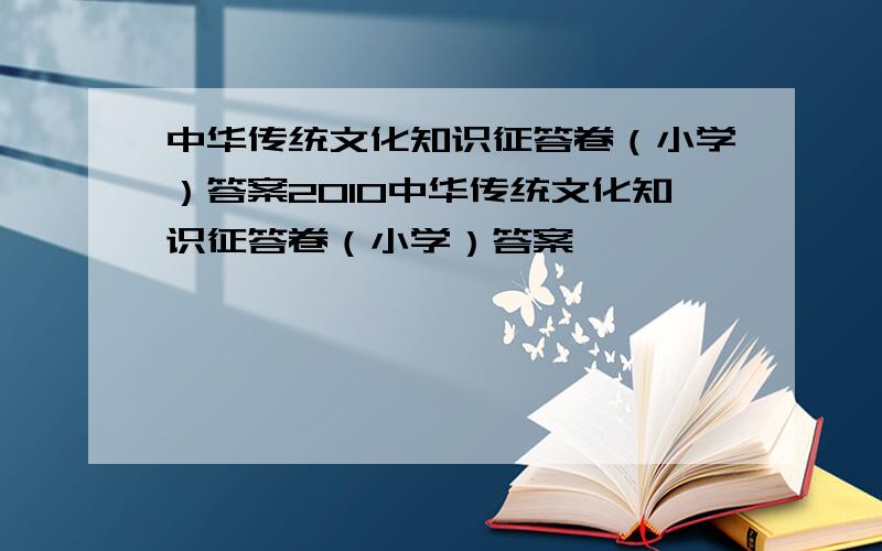中华传统文化知识征答卷（小学）答案2010中华传统文化知识征答卷（小学）答案