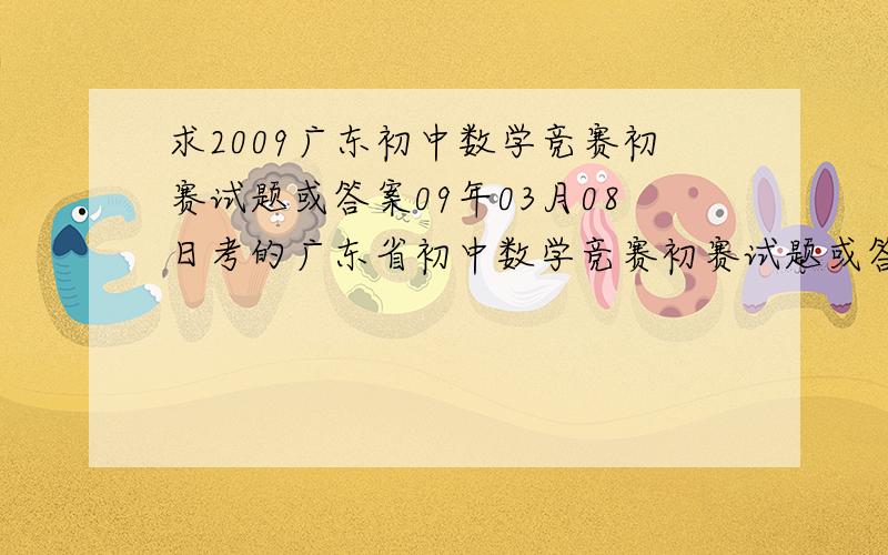 求2009广东初中数学竞赛初赛试题或答案09年03月08日考的广东省初中数学竞赛初赛试题或答案均可,快只有答案也可以啊,部分试题也可以,是2009年的啊,不要给2008年的