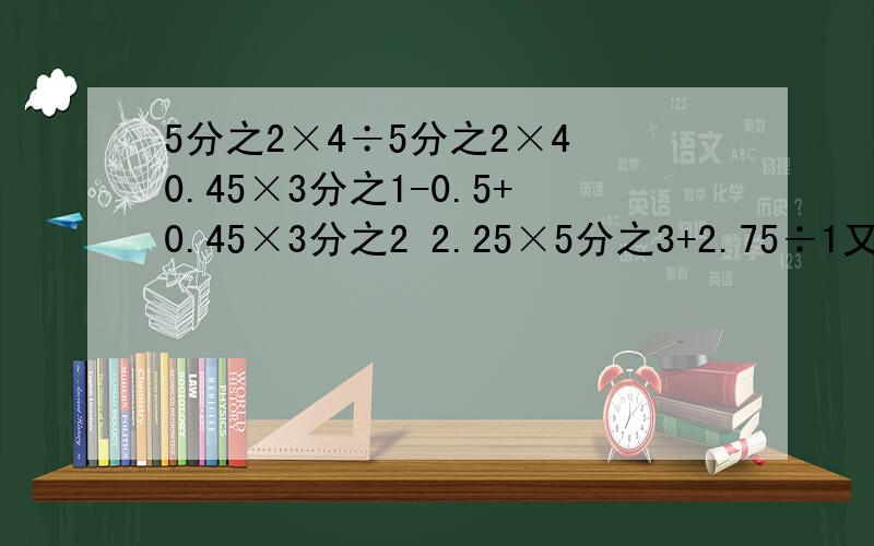 5分之2×4÷5分之2×4 0.45×3分之1-0.5+0.45×3分之2 2.25×5分之3+2.75÷1又3分之2+60% 7分之5÷10% 前三题要简