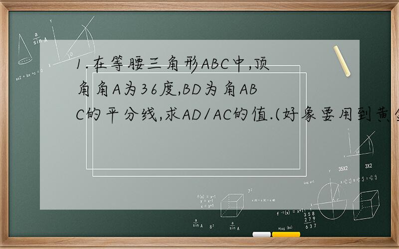 1.在等腰三角形ABC中,顶角角A为36度,BD为角ABC的平分线,求AD/AC的值.(好象要用到黄金分割点)2.在等腰直角三角形ABC中,角C为90度,点D在BC上,角ADC为60度,在AD上取点E,使AE/ED等于2,过点E作EF平行于BC,交