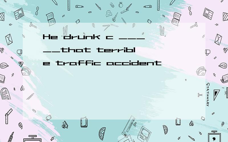 He drunk c _____that terrible traffic accident