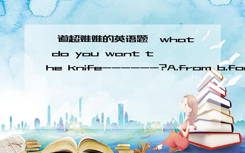 一道超难难的英语题,what do you want the knife------?A.from b.for c.of d.with一般来说用某种东西做某事应用with才对,可答案是B．为什么?说出理由．如果便带一些介词填空的办法,