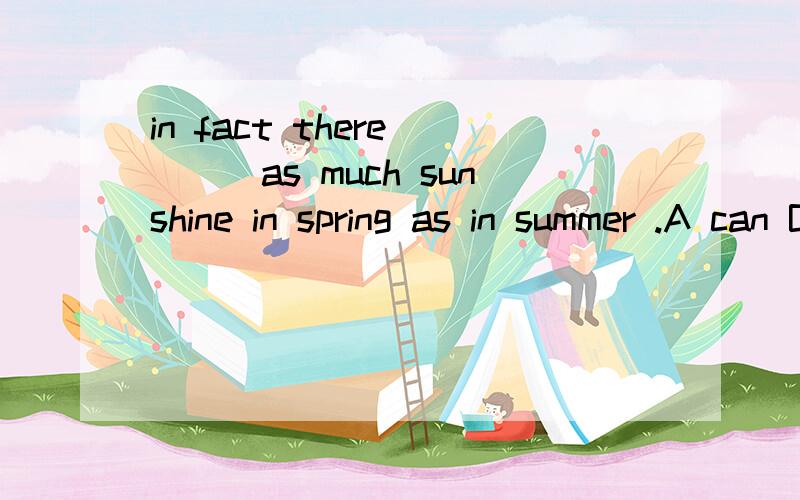 in fact there____as much sunshine in spring as in summer .A can B can be C have D can have