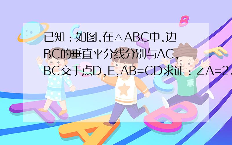 已知：如图,在△ABC中,边BC的垂直平分线分别与AC,BC交于点D,E,AB=CD求证：∠A=2∠C
