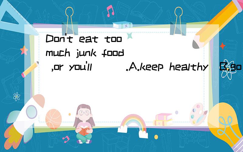 Don't eat too much junk food ,or you'll___.A.keep healthy  B.go hungry C.fall ill  D.became strong