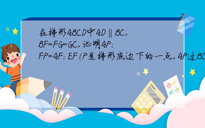 在梯形ABCD中AD‖BC,BF=FG=GC,证明AP：FP=AF：EF（P是梯形底边下的一点,AP过BC交于点F,DP过BC交于点G,BD与AP的交点为E）BC是梯形ABCD的底边（长的）P在梯形的下方，也就是BC的下面