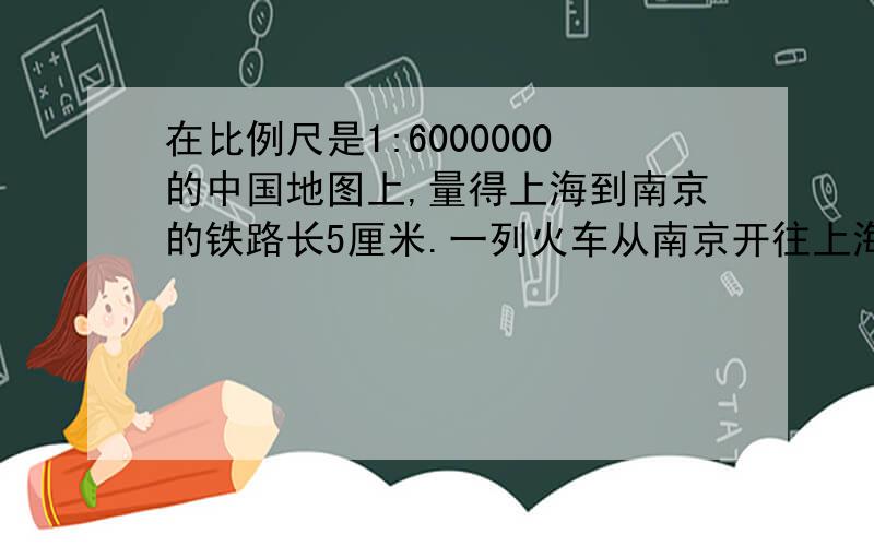 在比例尺是1:6000000的中国地图上,量得上海到南京的铁路长5厘米.一列火车从南京开往上海用了4小时,求火车的速度我原来的算式是5*6000000\4=75 再75\ 可是我是隔天做的,忘记了.