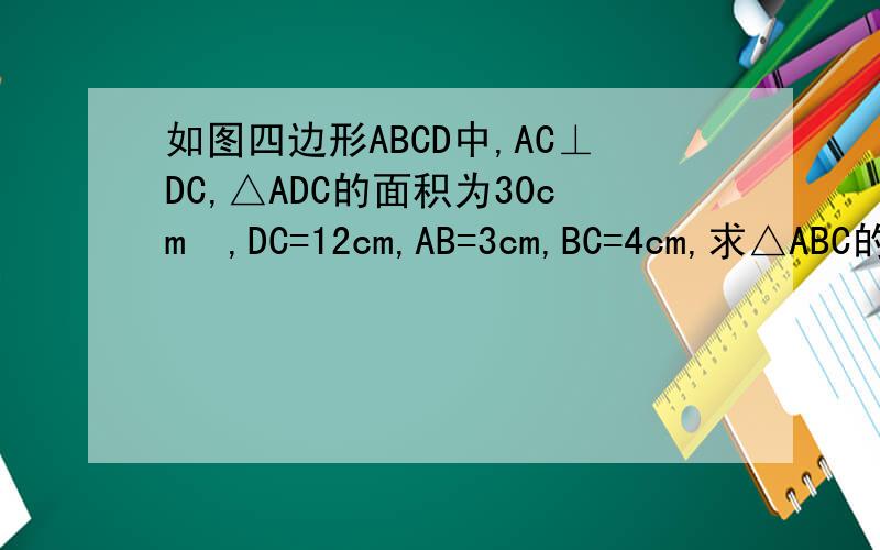 如图四边形ABCD中,AC⊥DC,△ADC的面积为30cm²,DC=12cm,AB=3cm,BC=4cm,求△ABC的面积