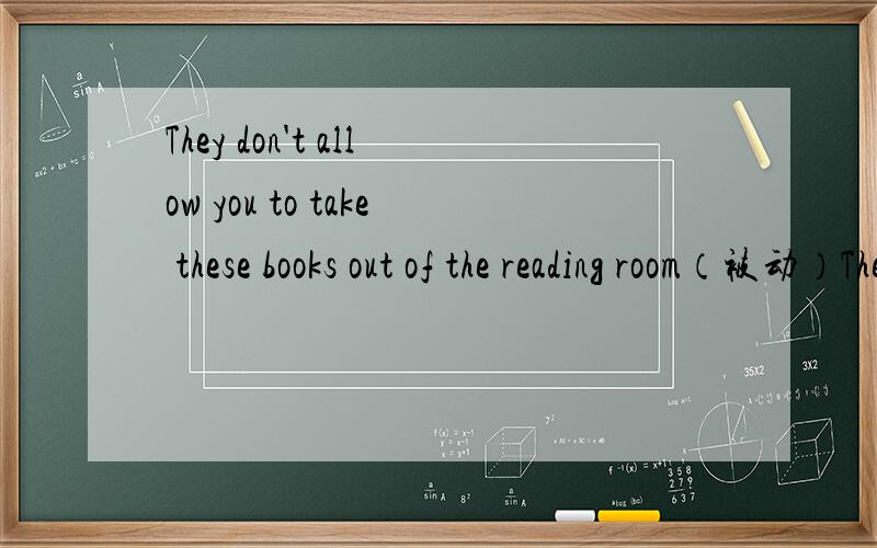 They don't allow you to take these books out of the reading room（被动）They don't allow you to take these books out of the reading room(被动）You _____ not _____ to take these books out of the reading room