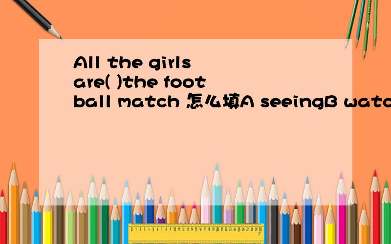 All the girls are( )the football match 怎么填A seeingB watchingC Looking