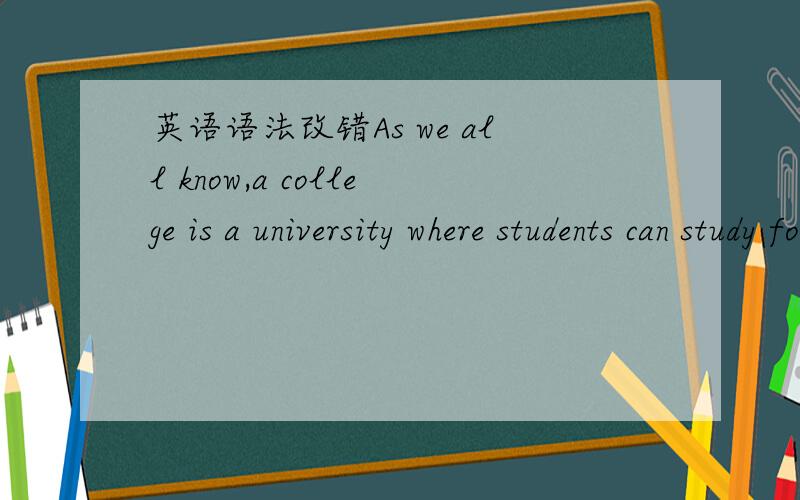 英语语法改错As we all know,a college is a university where students can study for a degree after t