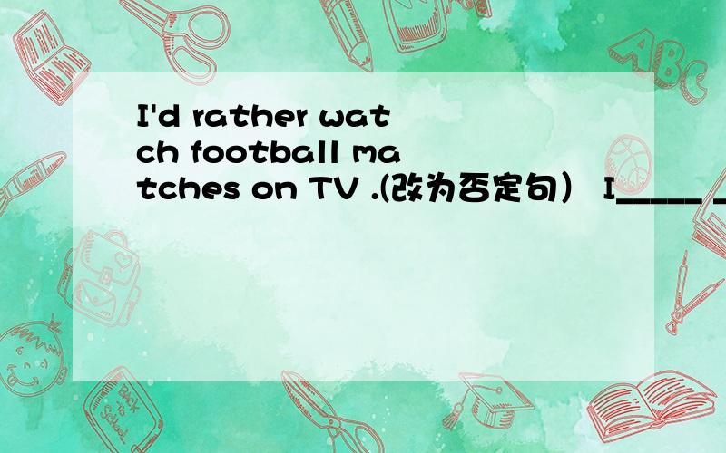 I'd rather watch football matches on TV .(改为否定句） I_____ ____ ____watch football matches on TV