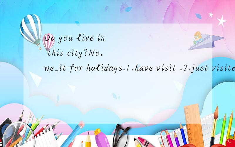 Do you live in this city?No,we_it for holidays.1.have visit .2.just visited 3.are just visiting