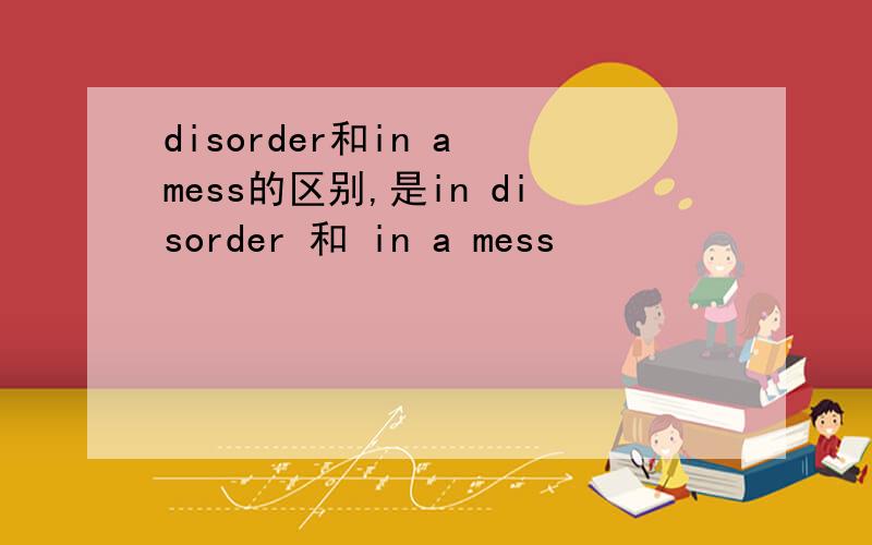 disorder和in a mess的区别,是in disorder 和 in a mess