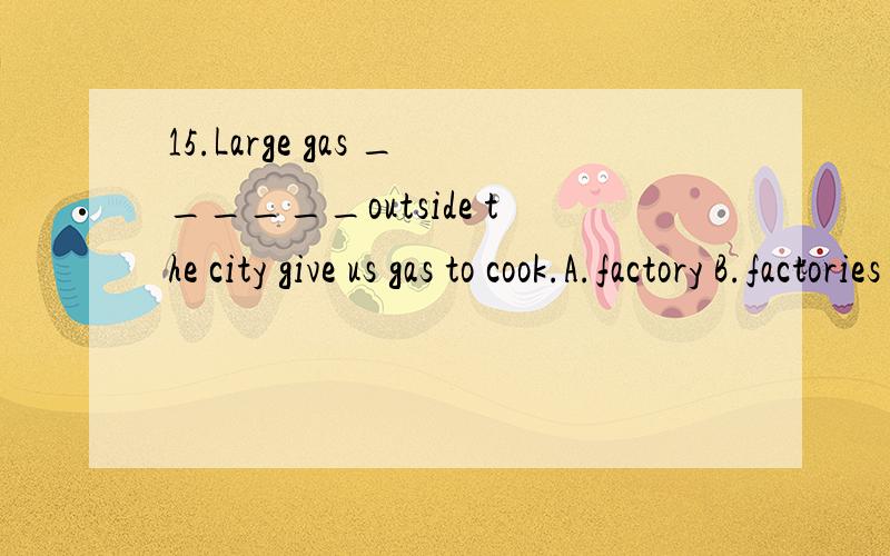 15.Large gas ______outside the city give us gas to cook.A.factory B.factories C.work D.works选什么怎么讲谢谢