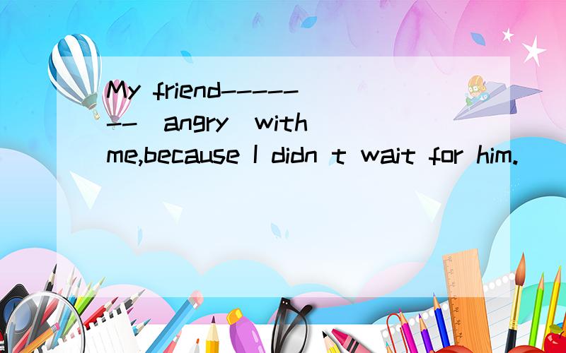 My friend-------(angry)with me,because I didn t wait for him.