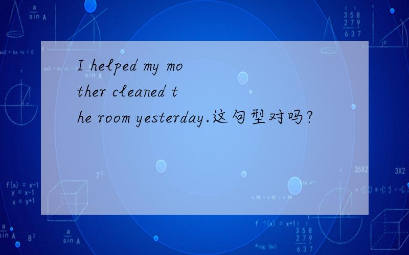 I helped my mother cleaned the room yesterday.这句型对吗?