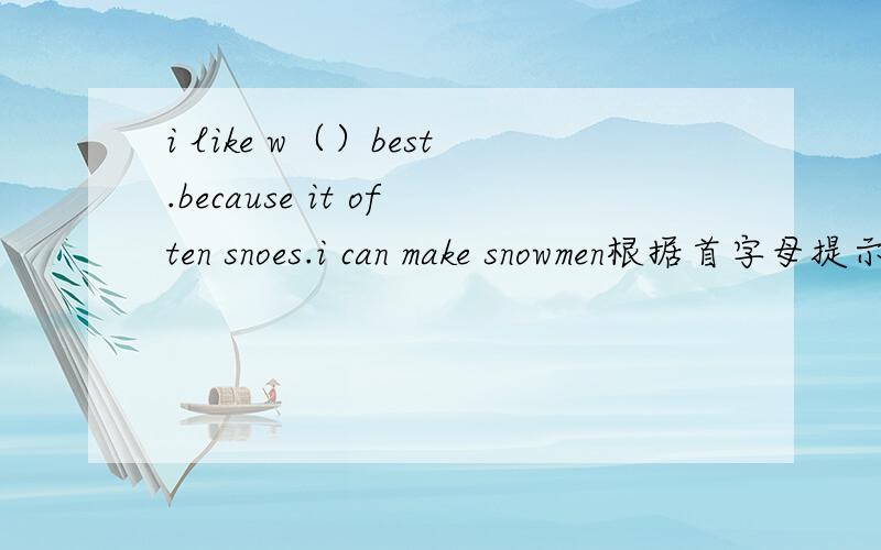 i like w（）best.because it often snoes.i can make snowmen根据首字母提示完成下列句子
