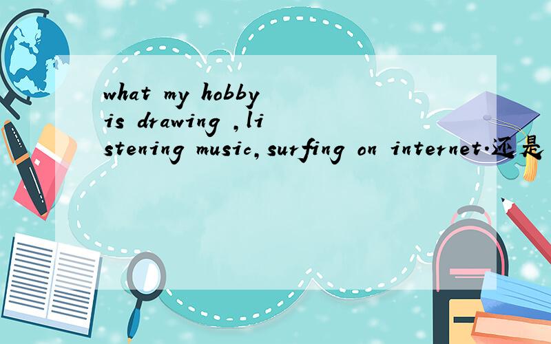 what my hobby is drawing ,listening music,surfing on internet.还是 what my hobbies are drawing ,listening mustic.