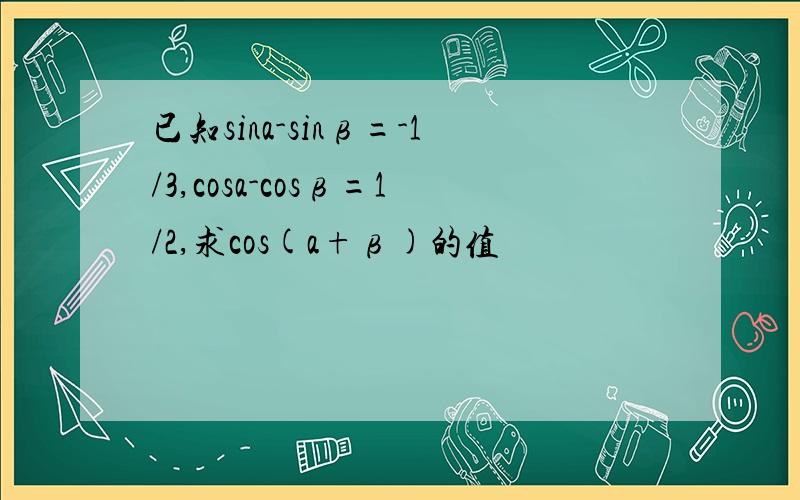 已知sina-sinβ=-1/3,cosa-cosβ=1/2,求cos(a+β)的值