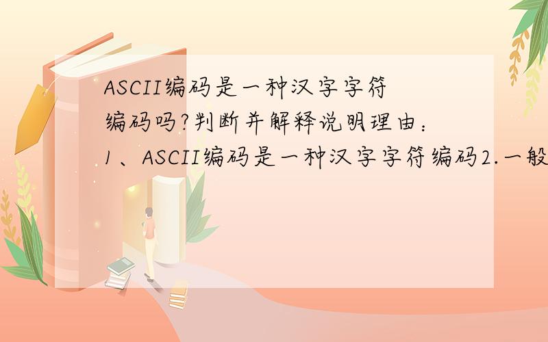 ASCII编码是一种汉字字符编码吗?判断并解释说明理由：1、ASCII编码是一种汉字字符编码2.一般采用补码运算的二进制减法器,来实现定点二进制数加减法的运算.3.在浮点数表示法中,阶码的位数