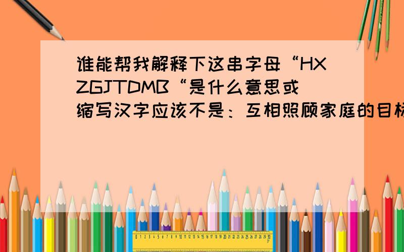 谁能帮我解释下这串字母“HXZGJTDMB“是什么意思或缩写汉字应该不是：互相照顾家庭的目标