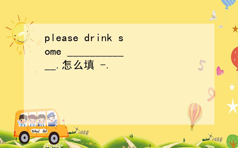 please drink some ____________.怎么填 -.