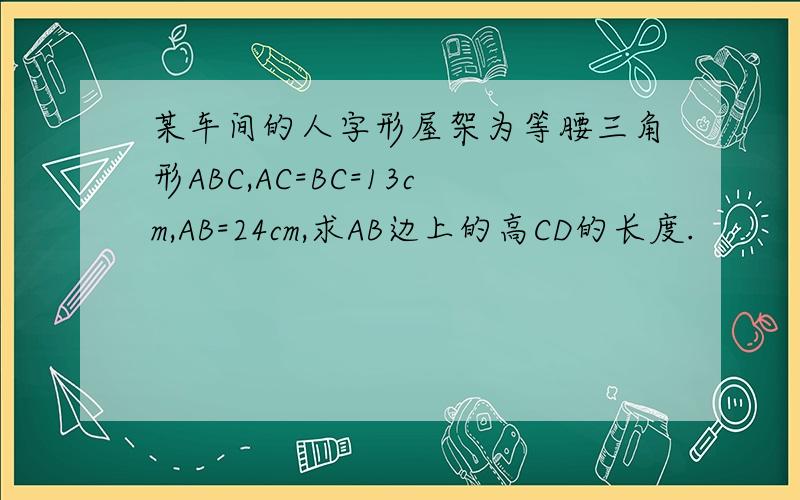 某车间的人字形屋架为等腰三角形ABC,AC=BC=13cm,AB=24cm,求AB边上的高CD的长度.