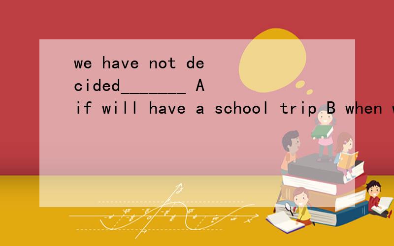 we have not decided_______ Aif will have a school trip B when we would have a school tripCif we will have a school trip