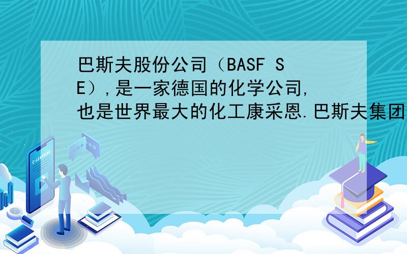 巴斯夫股份公司（BASF SE）,是一家德国的化学公司,也是世界最大的化工康采恩.巴斯夫集团在欧洲、亚洲、我家用的就巴斯夫,还可以.