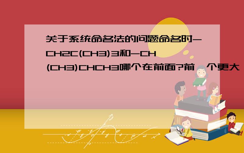 关于系统命名法的问题命名时-CH2C(CH3)3和-CH(CH3)CHCH3哪个在前面?前一个更大,后一个取代基的取代基更靠前打错了，是-C(CH3)2CH2CH3和-CH2CH(CH3)CH3