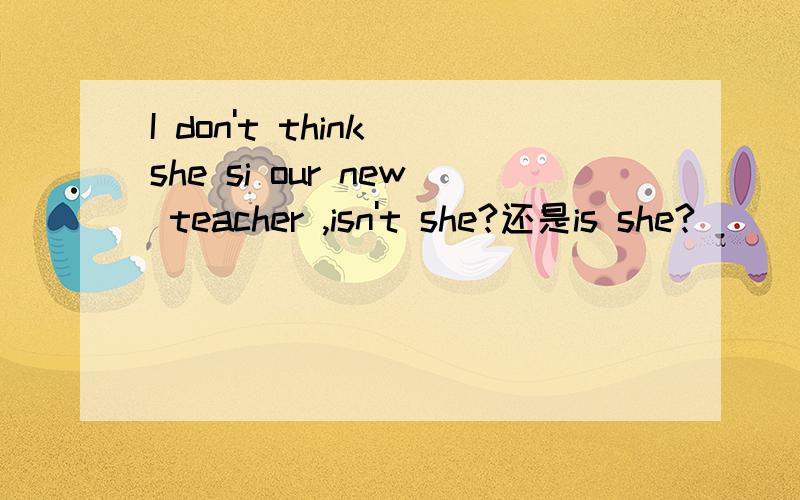 I don't think she si our new teacher ,isn't she?还是is she?