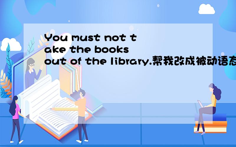 You must not take the books out of the library.帮我改成被动语态..