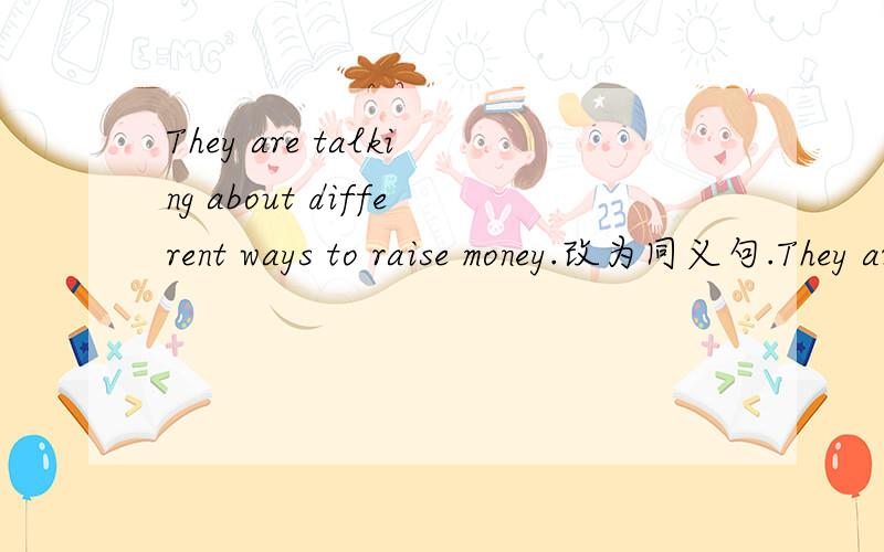 They are talking about different ways to raise money.改为同义句.They are talking about different ways ________ ____________ money.