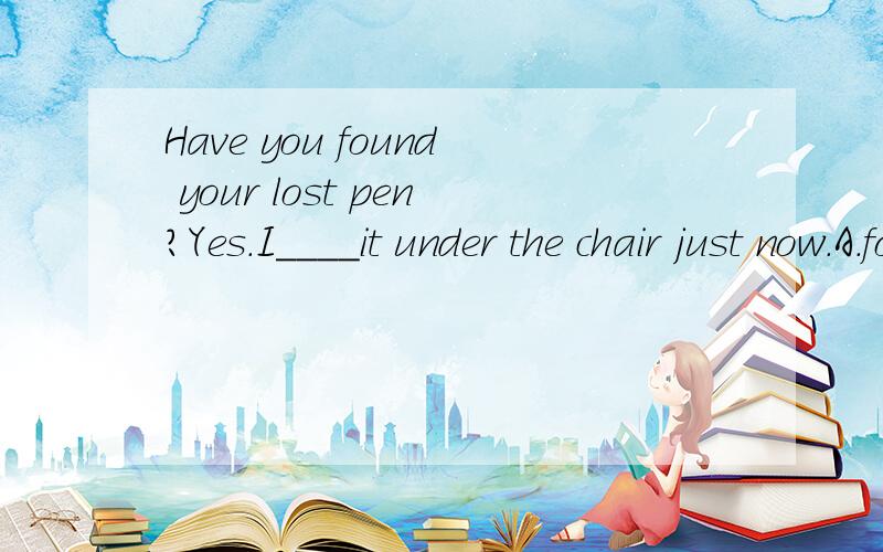 Have you found your lost pen?Yes.I____it under the chair just now.A.found B.will find C.have found请说明原因