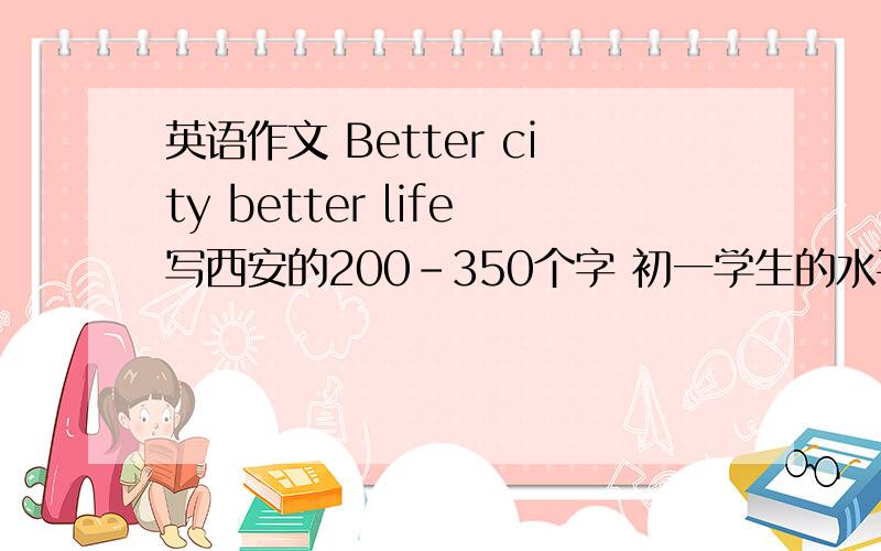 英语作文 Better city better life写西安的200-350个字 初一学生的水平
