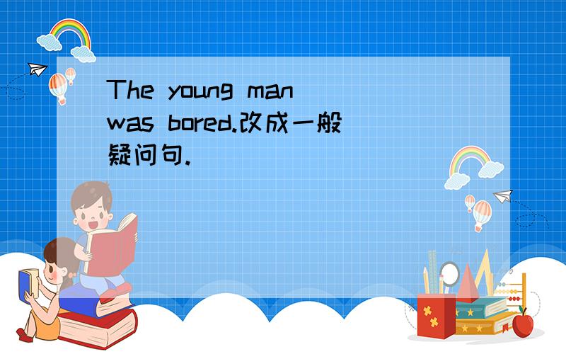 The young man was bored.改成一般疑问句.