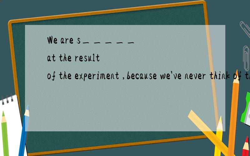 We are s_____ at the result of the experiment ,because we've never think of that .